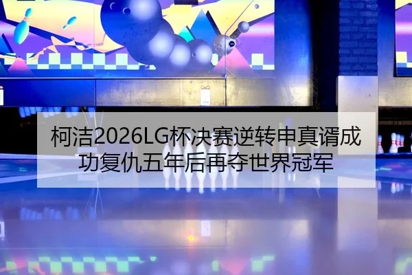 柯洁2026LG杯决赛逆转申真谞成功复仇五年后再夺世界冠军